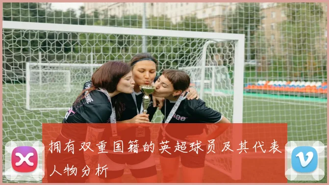 拥有双重国籍的英超球员及其代表人物分析