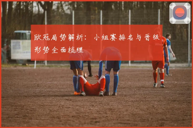 欧冠局势解析：小组赛排名与晋级形势全面梳理