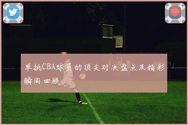 单挑CBA球员的顶尖对决盘点及精彩瞬间回顾