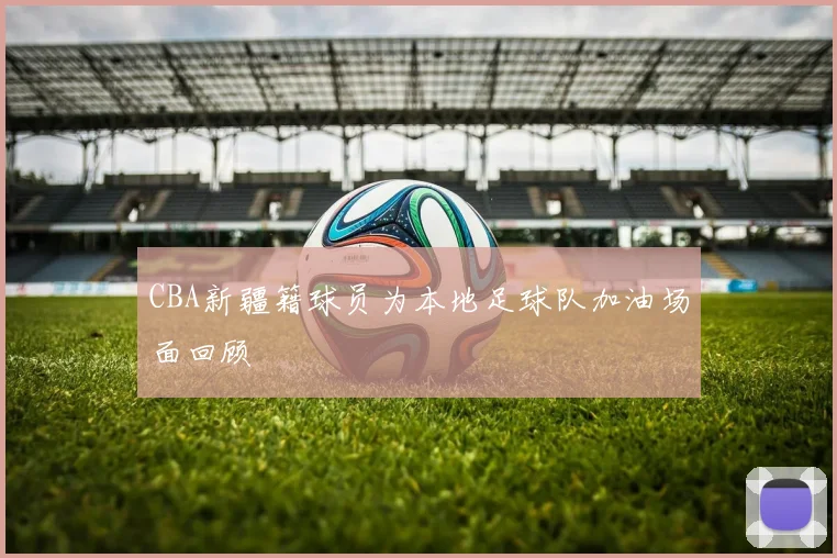 CBA新疆籍球员为本地足球队加油场面回顾
