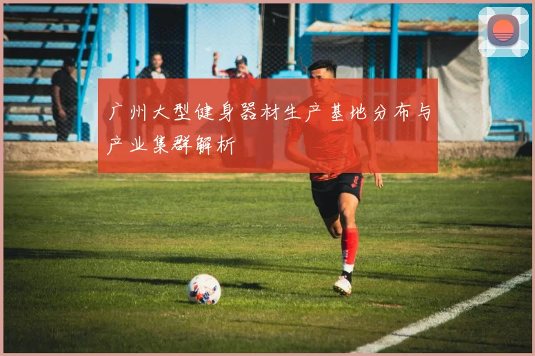 广州大型健身器材生产基地分布与产业集群解析