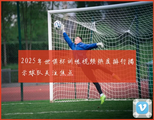 2025年世俱杯训练视频热度排行揭示球队关注焦点