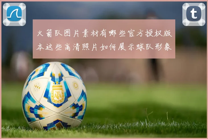 火箭队图片素材有哪些官方授权版本这些高清照片如何展示球队形象和球员风采